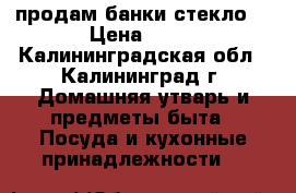 продам банки стекло  › Цена ­ 10 - Калининградская обл., Калининград г. Домашняя утварь и предметы быта » Посуда и кухонные принадлежности   